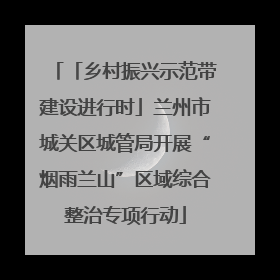 「乡村振兴示范带建设进行时」兰州市城关区城管局开展“烟雨兰山”区域综合整治专项行动