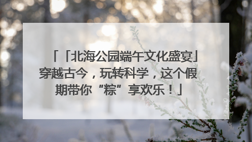 「北海公园端午文化盛宴」穿越古今，玩转科学，这个假期带你“粽”享欢乐！