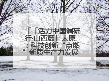 「活力中国调研行·山西篇」太原：科技创新“点燃”新质生产力发展“引擎”