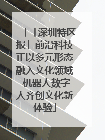 「深圳特区报」前沿科技正以多元形态融入文化领域 机器人数字人齐创文化新体验