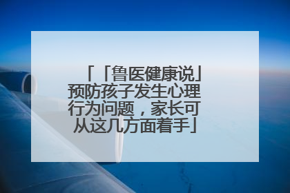 「鲁医健康说」预防孩子发生心理行为问题，家长可从这几方面着手