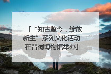 “知古鉴今，绽放新生”系列文化活动在晋祠博物馆举办