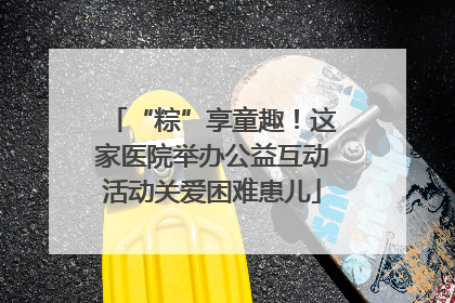 “粽”享童趣！这家医院举办公益互动活动关爱困难患儿