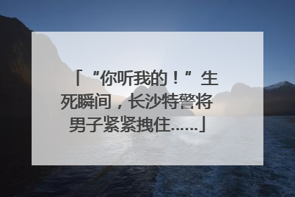 “你听我的！”生死瞬间，长沙特警将男子紧紧拽住……