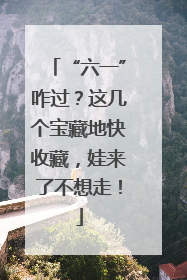“六一”咋过？这几个宝藏地快收藏，娃来了不想走！