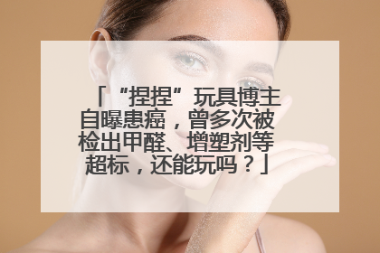 “捏捏”玩具博主自曝患癌，曾多次被检出甲醛、增塑剂等超标，还能玩吗？