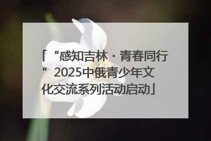 “感知吉林・青春同行”2025中俄青少年文化交流系列活动启动