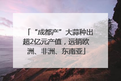 “成都产”大蒜种出超2亿元产值，远销欧洲、非洲、东南亚
