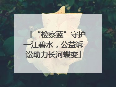 “检察蓝”守护一江碧水，公益诉讼助力长河蝶变