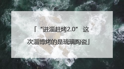 “进淄赶烤2.0” 这次淄博烤的是琉璃陶瓷