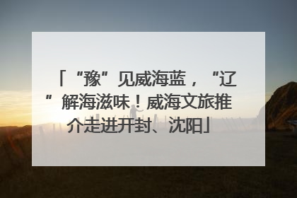 “豫”见威海蓝，“辽”解海滋味！威海文旅推介走进开封、沈阳