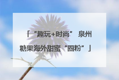 “趣玩+时尚” 泉州糖果海外甜蜜“圈粉”