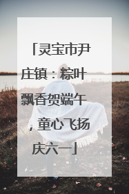灵宝市尹庄镇：粽叶飘香贺端午，童心飞扬庆六一