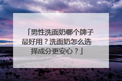 男性洗面奶哪个牌子最好用？洗面奶怎么选择成分更安心？