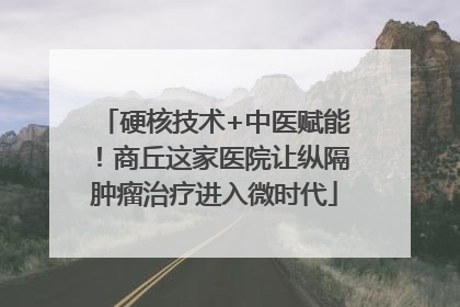 硬核技术+中医赋能！商丘这家医院让纵隔肿瘤治疗进入微时代