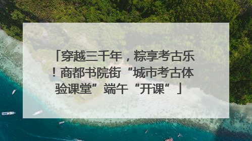 穿越三千年，粽享考古乐！商都书院街“城市考古体验课堂”端午“开课”