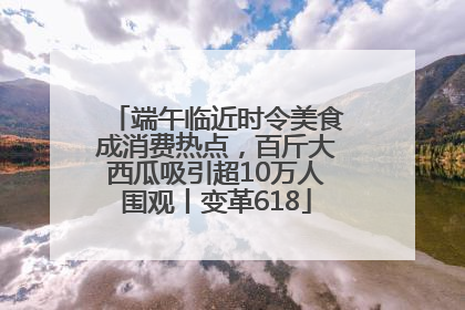 端午临近时令美食成消费热点，百斤大西瓜吸引超10万人围观丨变革618