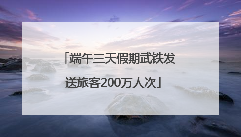 端午三天假期武铁发送旅客200万人次