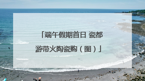 端午假期首日 瓷都游带火陶瓷购（图）