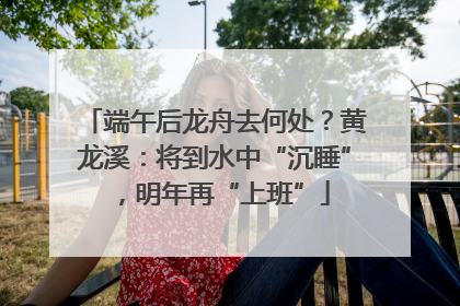 端午后龙舟去何处？黄龙溪：将到水中“沉睡”，明年再“上班”