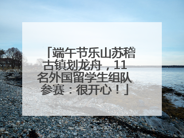 端午节乐山苏稽古镇划龙舟，11名外国留学生组队参赛：很开心！