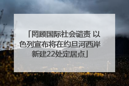罔顾国际社会谴责 以色列宣布将在约旦河西岸新建22处定居点