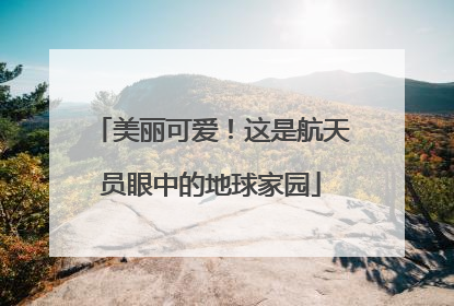 美丽可爱！这是航天员眼中的地球家园