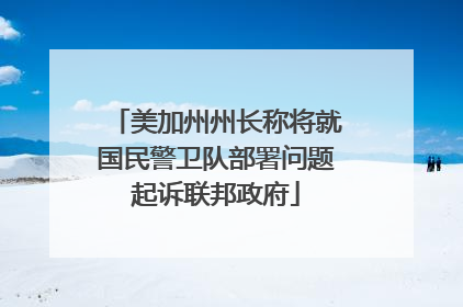 美加州州长称将就国民警卫队部署问题起诉联邦政府