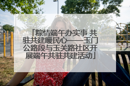 粽情端午办实事 共驻共建暖民心——玉门公路段与玉关路社区开展端午共驻共建活动