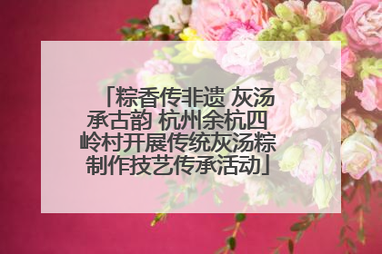 粽香传非遗 灰汤承古韵 杭州余杭四岭村开展传统灰汤粽制作技艺传承活动