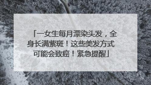 一女生每月漂染头发，全身长满紫斑！这些美发方式可能会致癌！紧急提醒