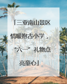 三亚南山景区情暖抱古小学，“六一”礼物点亮童心