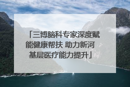 三博脑科专家深度赋能健康帮扶 助力新河基层医疗能力提升