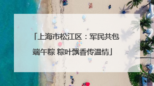 上海市松江区：军民共包端午粽 粽叶飘香传温情