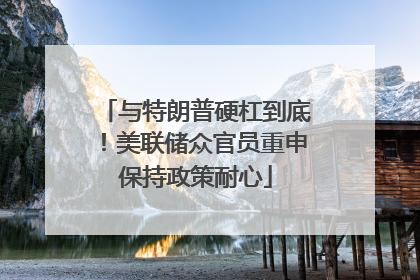 与特朗普硬杠到底！美联储众官员重申保持政策耐心