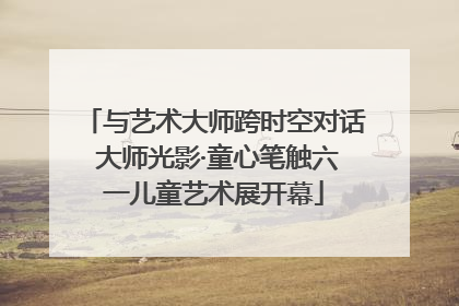 与艺术大师跨时空对话 大师光影·童心笔触六一儿童艺术展开幕