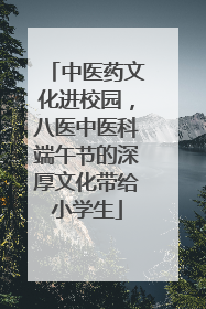 中医药文化进校园，八医中医科端午节的深厚文化带给小学生