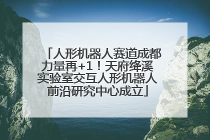 人形机器人赛道成都力量再+1！天府绛溪实验室交互人形机器人前沿研究中心成立