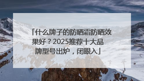 什么牌子的防晒霜防晒效果好？2025推荐十大品牌型号出炉，闭眼入