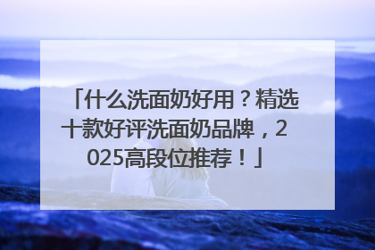 什么洗面奶好用？精选十款好评洗面奶品牌，2025高段位推荐！