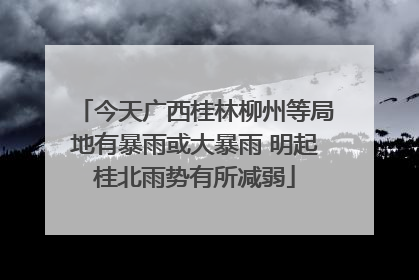今天广西桂林柳州等局地有暴雨或大暴雨 明起桂北雨势有所减弱