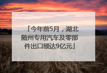 今年前5月，湖北随州专用汽车及零部件出口额达9亿元