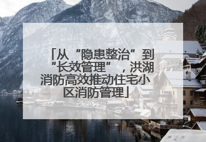 从“隐患整治”到“长效管理”，洪湖消防高效推动住宅小区消防管理