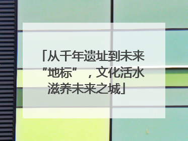 从千年遗址到未来“地标”，文化活水滋养未来之城