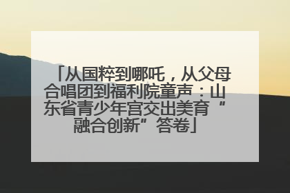 从国粹到哪吒，从父母合唱团到福利院童声：山东省青少年宫交出美育“融合创新”答卷