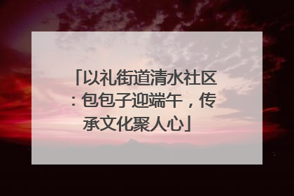 以礼街道清水社区：包包子迎端午，传承文化聚人心