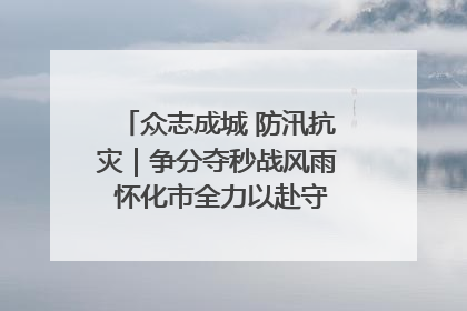 众志成城 防汛抗灾｜争分夺秒战风雨 怀化市全力以赴守护人民群众安全
