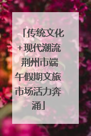 传统文化+现代潮流 荆州市端午假期文旅市场活力奔涌