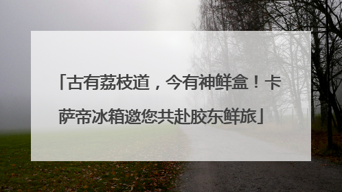 古有荔枝道，今有神鲜盒！卡萨帝冰箱邀您共赴胶东鲜旅