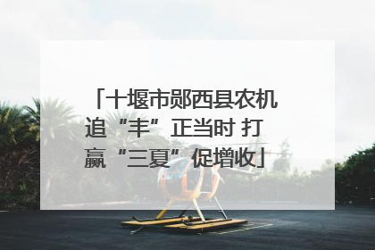 十堰市郧西县农机追“丰”正当时 打赢“三夏”促增收
